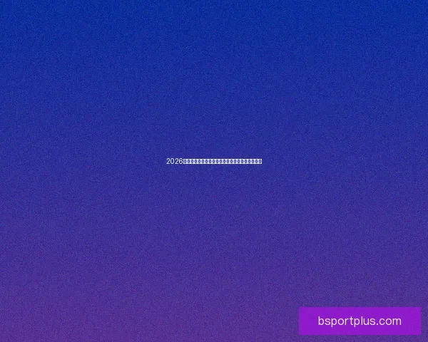 2026世界杯赛前全面分析与热门球队胜负走势预测指南